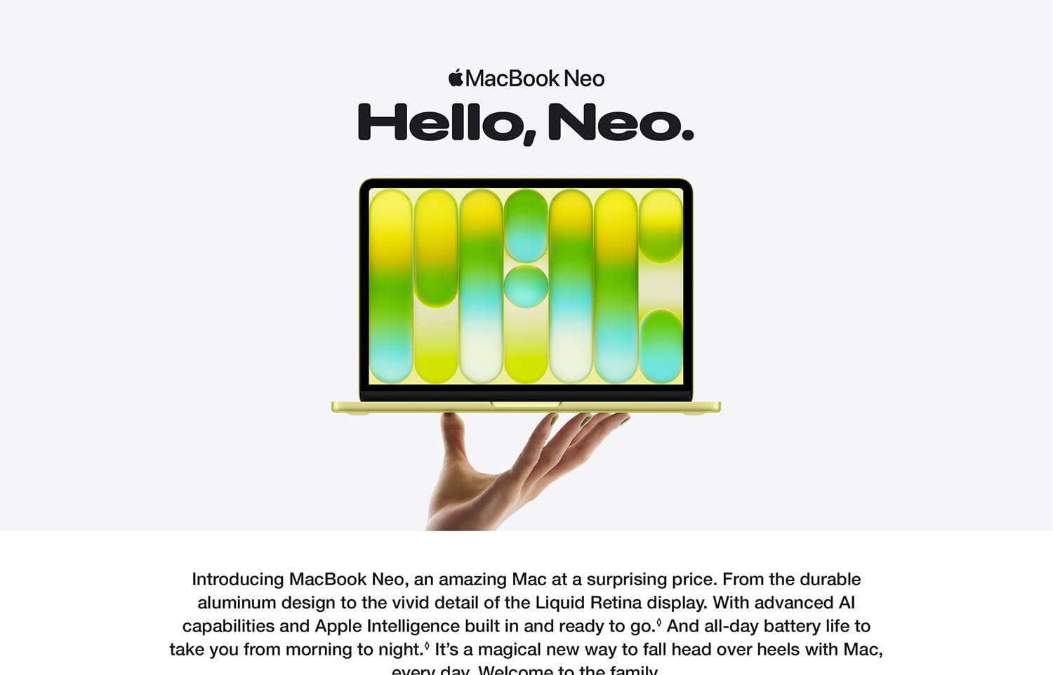 MacBook Neo. Hello, Neo. Hand holding up a laptop. Introducing MacBook Neo, an amazing Mac at a surprising price. From the durable aluminum design to the vivid detail of the Liquid Retina display. With advanced AI capabilities and Apple Intelligence building and ready to go. And all-day battery life to take from you morning to night. It's a magical new way to fall head over heels with Mac, every day. Welcome to the family.